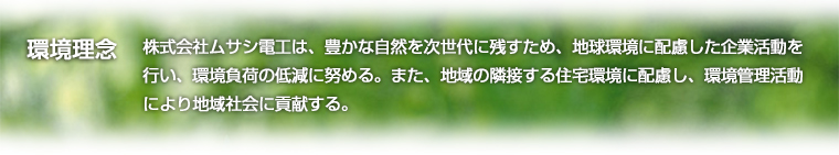 環境理念:株式会社ムサシ電工は、豊かな自然を次世代に残すため、地球環境に配慮した企業活動を行い、環境負荷の低減に努める。また、地域の隣接する住宅環境に配慮し、環境管理活動により地域社会に貢献する。