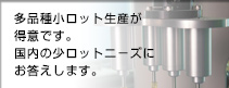 多品種小ロット生産が得意です。国内の小ロットニーズにお答えします。